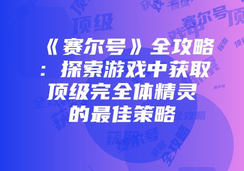 《赛尔号》全攻略:探索游戏中获取顶级完全体精灵的最佳策略