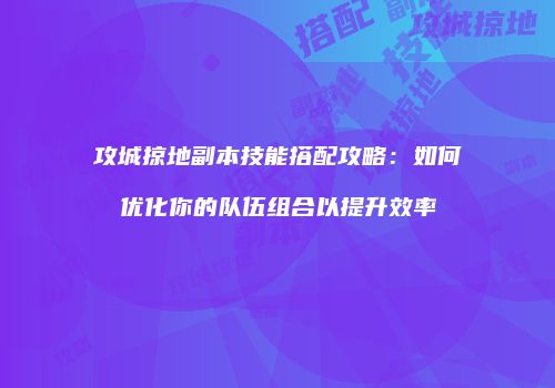 攻城掠地副本技能搭配攻略：如何优化你的队伍组合以提升效率