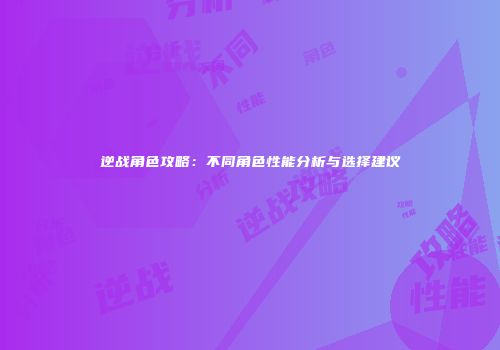 逆战角色攻略：不同角色性能分析与选择建议