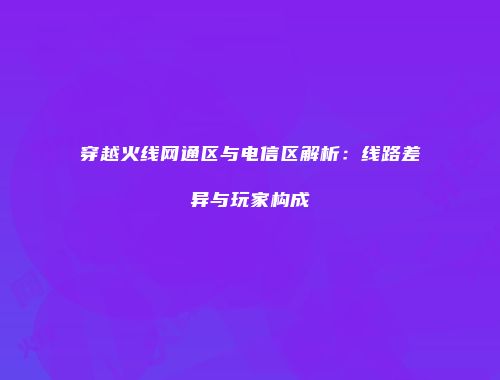 穿越火线网通区与电信区解析：线路差异与玩家构成