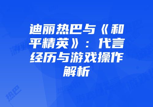 迪丽热巴与《和平精英》：代言经历与游戏操作解析