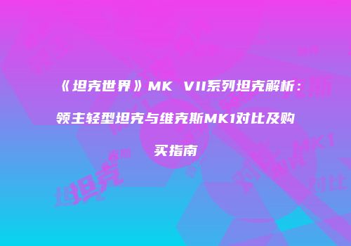 《坦克世界》MK VII系列坦克解析：领主轻型坦克与维克斯MK1对比及购买指南