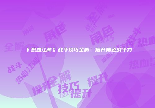 《热血江湖》战斗技巧全解：提升角色战斗力