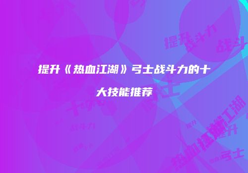 提升《热血江湖》弓士战斗力的十大技能推荐