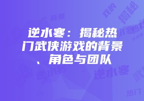 逆水寒：揭秘热门武侠游戏的背景、角色与团队