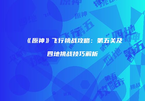 《原神》飞行挑战攻略：第五关及四地挑战技巧解析