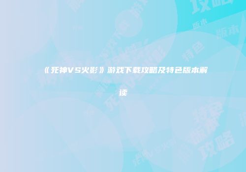《死神VS火影》游戏下载攻略及特色版本解读