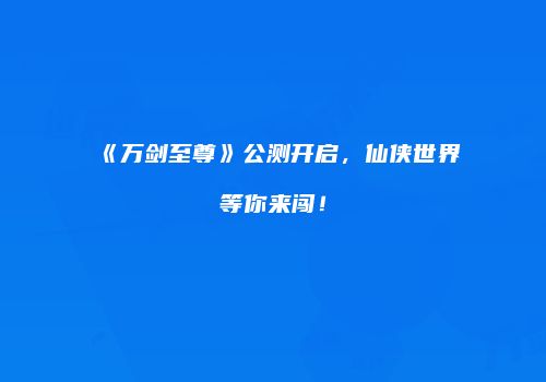 《万剑至尊》公测开启，仙侠世界等你来闯！