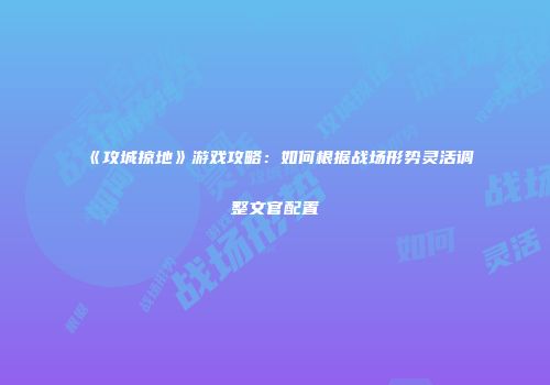 《攻城掠地》游戏攻略：如何根据战场形势灵活调整文官配置