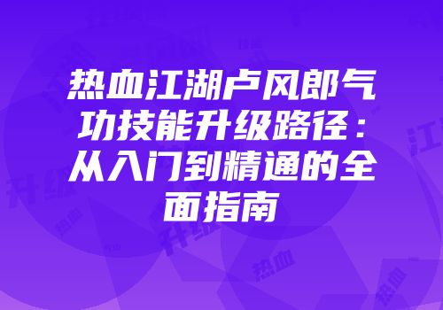 热血江湖卢风郎气功技能升级路径：从入门到精通的全面指南