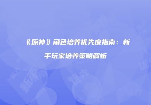《原神》角色培养优先度指南：新手玩家培养策略解析