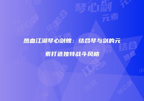 热血江湖琴心剑魄：结合琴与剑的元素打造独特战斗风格