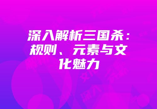 深入解析三国杀：规则、元素与文化魅力