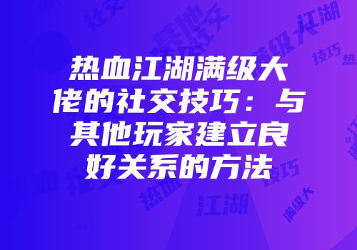 热血江湖满级大佬的社交技巧：与其他玩家建立良好关系的方法