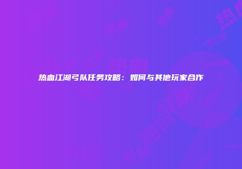 热血江湖弓队任务攻略：如何与其他玩家合作