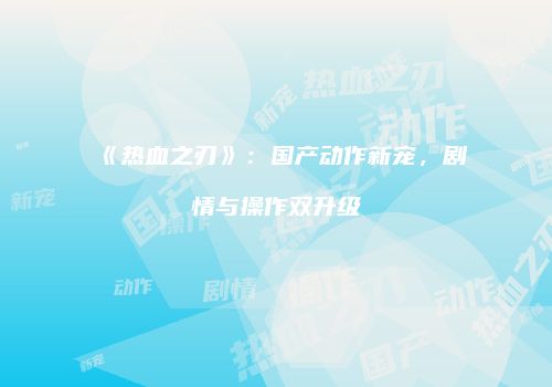 《热血之刃》：国产动作新宠，剧情与操作双升级