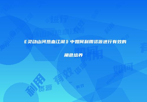 《灵动山河热血江湖》中如何利用资源进行有效的角色培养