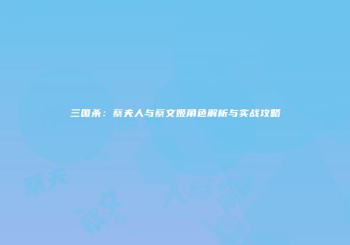 三国杀：蔡夫人与蔡文姬角色解析与实战攻略
