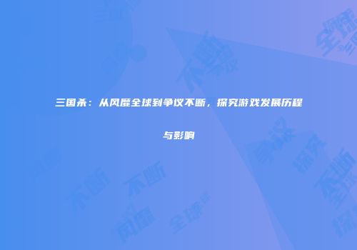 三国杀：从风靡全球到争议不断，探究游戏发展历程与影响