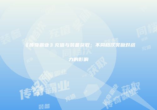 《传奇霸业》充值与装备获取：不同档次奖励对战力的影响