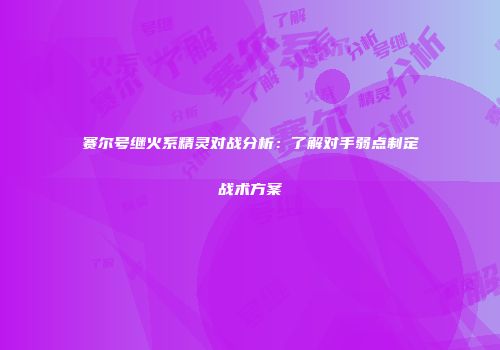 赛尔号继火系精灵对战分析：了解对手弱点制定战术方案