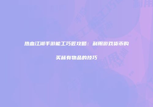 热血江湖手游能工巧匠攻略:利用游戏货币购买稀有物品的技巧