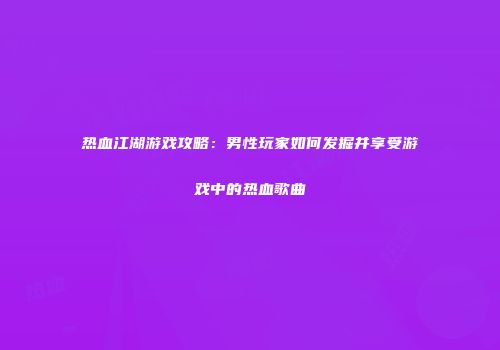 热血江湖游戏攻略:男性玩家如何发掘并享受游戏中的热血歌曲