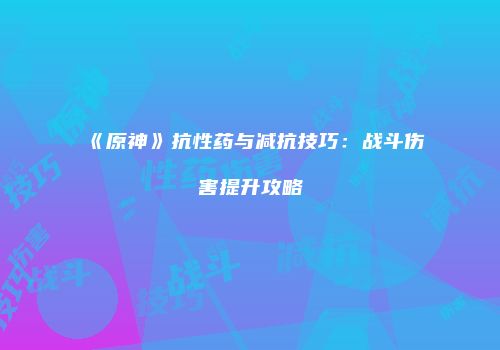 《原神》抗性药与减抗技巧：战斗伤害提升攻略