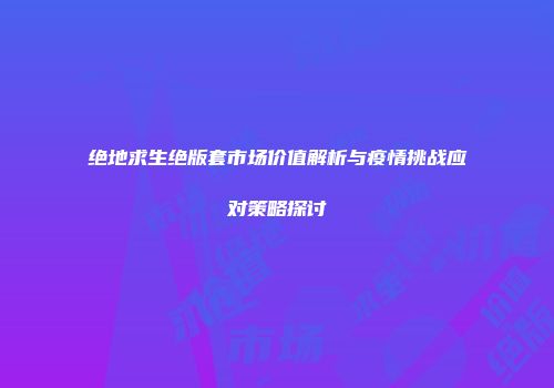 绝地求生绝版套市场价值解析与疫情挑战应对策略探讨