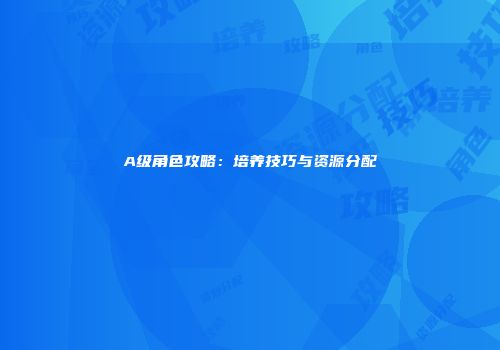 A级角色攻略：培养技巧与资源分配
