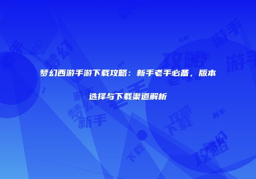 梦幻西游手游下载攻略：新手老手必备，版本选择与下载渠道解析