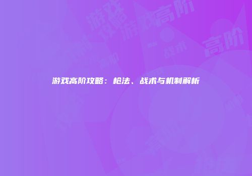 游戏高阶攻略：枪法、战术与机制解析