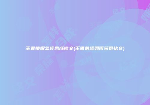 王者荣耀怎样合成铭文(王者荣耀如何获得铭文)