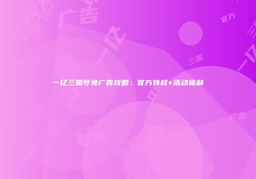 一亿三国梦免广告攻略：官方特权+活动福利