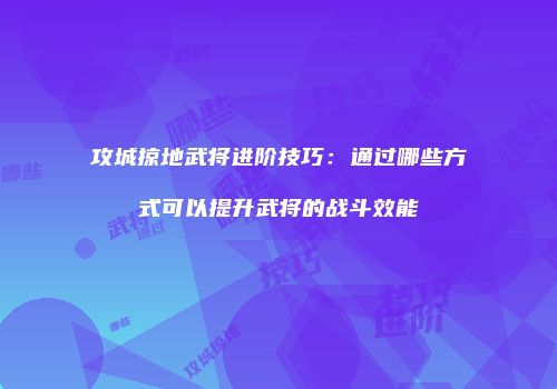 攻城掠地武将进阶技巧：通过哪些方式可以提升武将的战斗效能