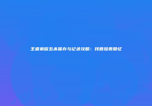 王者荣耀五杀保存与记录攻略：找回珍贵回忆