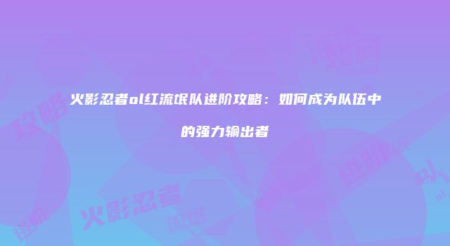 火影忍者ol红流氓队进阶攻略：如何成为队伍中的强力输出者