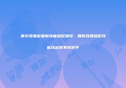 赛尔号谱尼最新技能搭配建议：如何合理搭配技能以应对不同对手