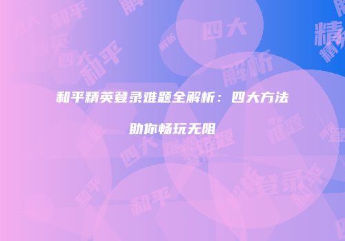 和平精英登录难题全解析：四大方法助你畅玩无阻