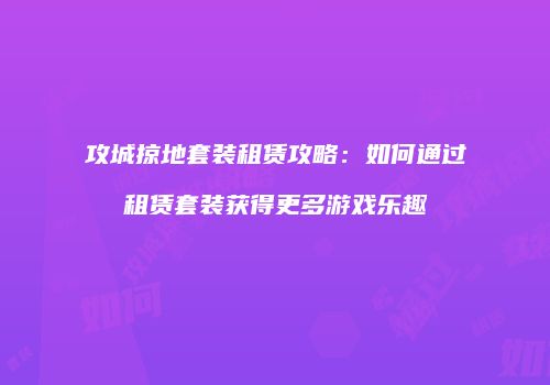 攻城掠地套装租赁攻略:如何通过租赁套装获得更多游戏乐趣