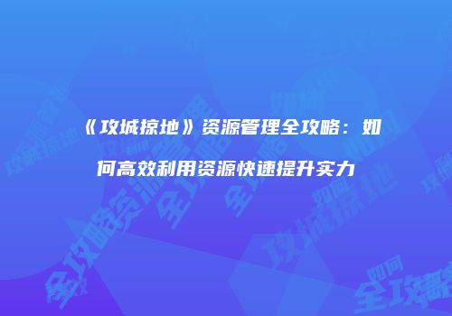 《攻城掠地》资源管理全攻略：如何高效利用资源快速提升实力