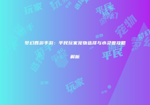 梦幻西游手游：平民玩家宠物选择与水灵兽攻略解析