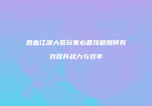 热血江湖大氪玩家必备攻略如何有效提升战力与效率