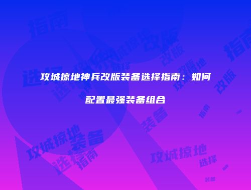 攻城掠地神兵改版装备选择指南：如何配置最强装备组合