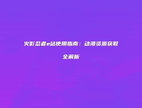 火影忍者e站使用指南：动漫资源获取全解析