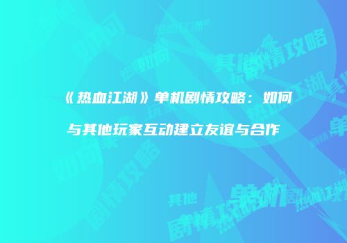 《热血江湖》单机剧情攻略：如何与其他玩家互动建立友谊与合作