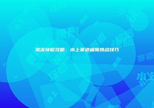 激流快艇攻略：水上赛道极限挑战技巧
