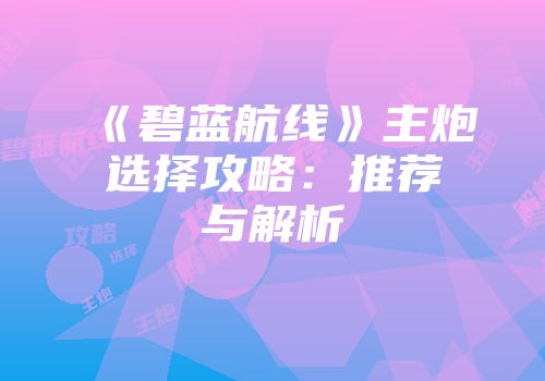 《碧蓝航线》主炮选择攻略：推荐与解析