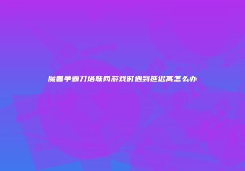 魔兽争霸刀塔联网游戏时遇到延迟高怎么办