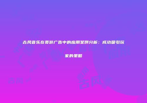 古风音乐在页游广告中的应用案例分析：成功吸引玩家的策略